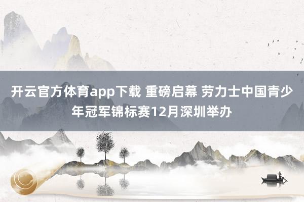 开云官方体育app下载 重磅启幕 劳力士中国青少年冠军锦标赛12月深圳举办