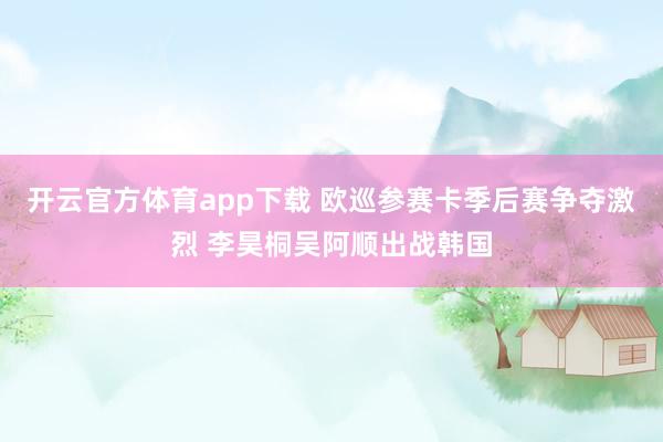 开云官方体育app下载 欧巡参赛卡季后赛争夺激烈 李昊桐吴阿顺出战韩国
