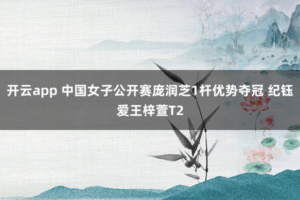 开云app 中国女子公开赛庞润芝1杆优势夺冠 纪钰爱王梓萱T2