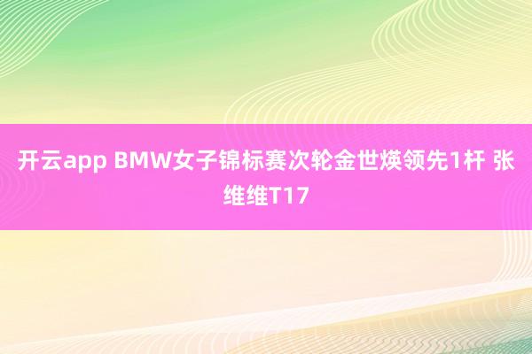开云app BMW女子锦标赛次轮金世煐领先1杆 张维维T17