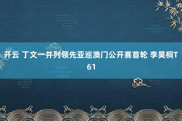 开云 丁文一并列领先亚巡澳门公开赛首轮 李昊桐T61