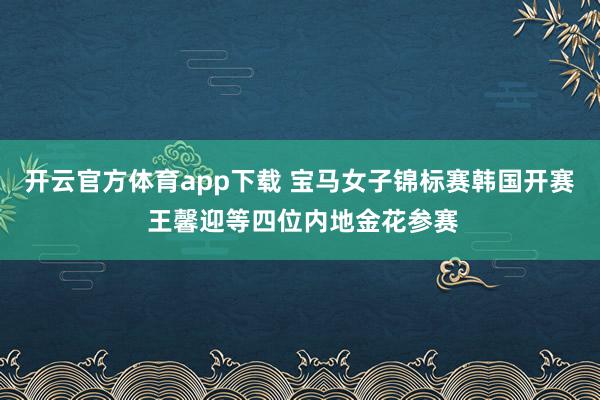 开云官方体育app下载 宝马女子锦标赛韩国开赛 王馨迎等四位内地金花参赛