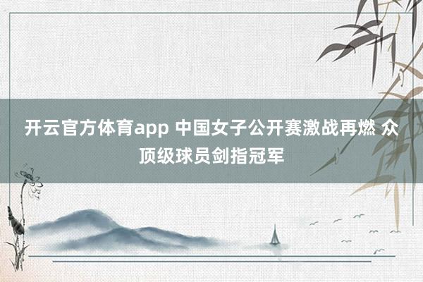 开云官方体育app 中国女子公开赛激战再燃 众顶级球员剑指冠军