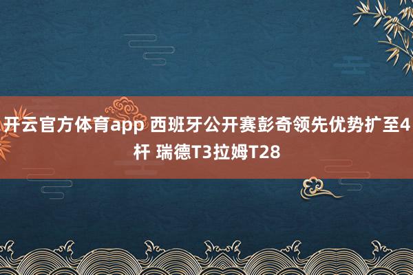 开云官方体育app 西班牙公开赛彭奇领先优势扩至4杆 瑞德T3拉姆T28