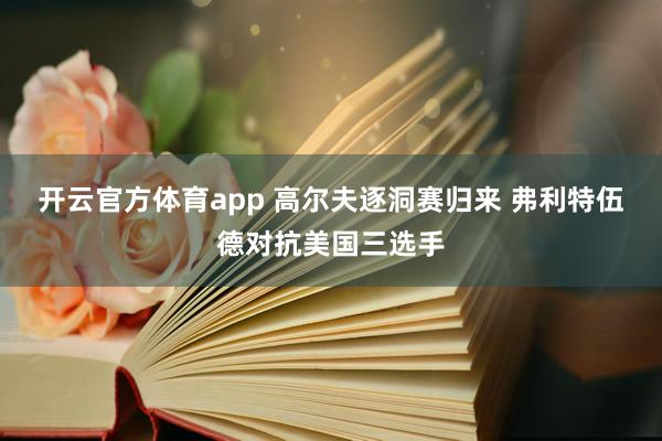 开云官方体育app 高尔夫逐洞赛归来 弗利特伍德对抗美国三选手