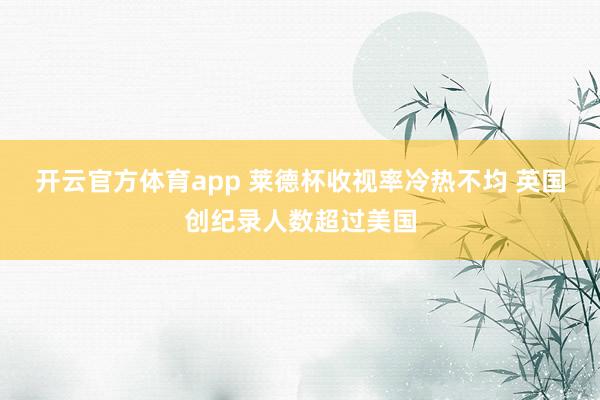 开云官方体育app 莱德杯收视率冷热不均 英国创纪录人数超过美国