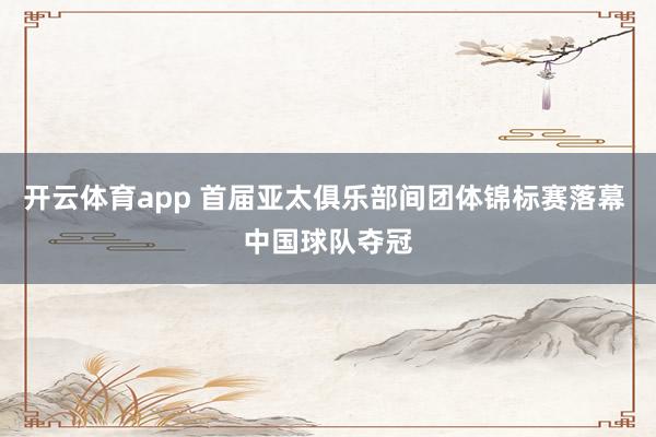 开云体育app 首届亚太俱乐部间团体锦标赛落幕 中国球队夺冠