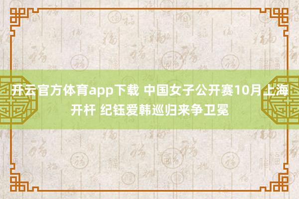开云官方体育app下载 中国女子公开赛10月上海开杆 纪钰爱韩巡归来争卫冕