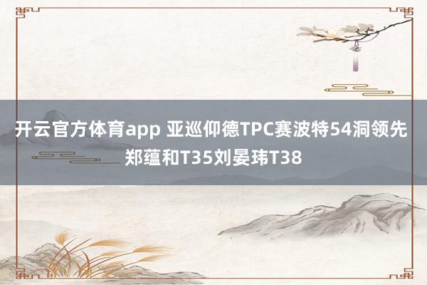 开云官方体育app 亚巡仰德TPC赛波特54洞领先 郑蕴和T35刘晏玮T38