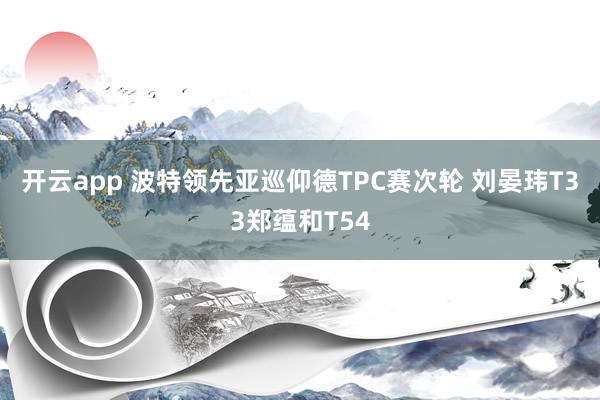 开云app 波特领先亚巡仰德TPC赛次轮 刘晏玮T33郑蕴和T54