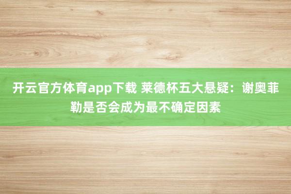 开云官方体育app下载 莱德杯五大悬疑：谢奥菲勒是否会成为最不确定因素