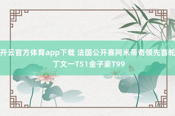 开云官方体育app下载 法国公开赛阿米蒂奇领先首轮 丁文一T51金子豪T99
