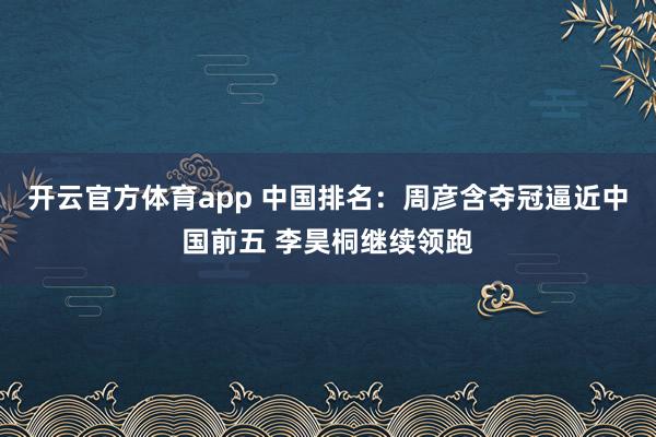 开云官方体育app 中国排名：周彦含夺冠逼近中国前五 李昊桐继续领跑
