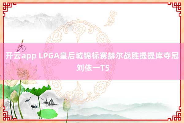 开云app LPGA皇后城锦标赛赫尔战胜提提库夺冠 刘依一T5