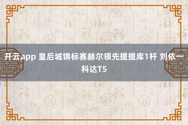 开云app 皇后城锦标赛赫尔领先提提库1杆 刘依一科达T5