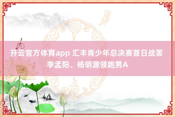开云官方体育app 汇丰青少年总决赛首日战罢 李孟阳、杨明源领跑男A