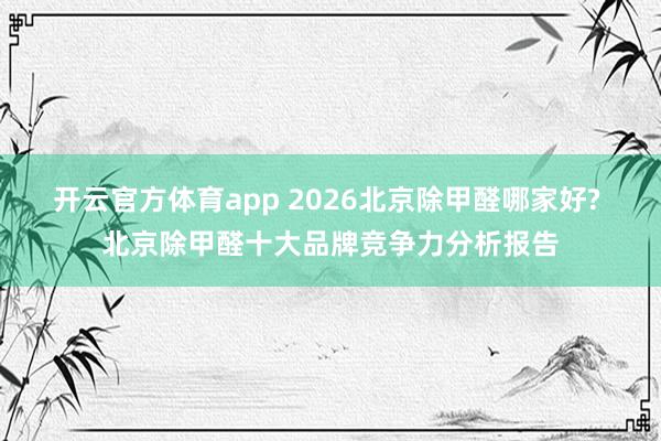 开云官方体育app 2026北京除甲醛哪家好? 北京除甲醛十大品牌竞争力分析报告