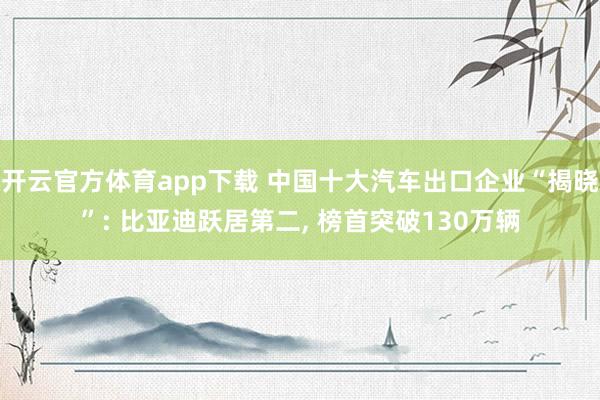 开云官方体育app下载 中国十大汽车出口企业“揭晓”: 比亚迪跃居第二, 榜首突破130万辆
