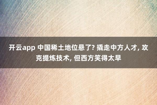 开云app 中国稀土地位悬了? 撬走中方人才, 攻克提炼技术, 但西方笑得太早