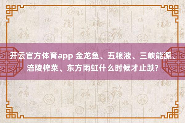 开云官方体育app 金龙鱼、五粮液、三峡能源、涪陵榨菜、东方雨虹什么时候才止跌?
