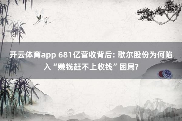 开云体育app 681亿营收背后: 歌尔股份为何陷入“赚钱赶不上收钱”困局?