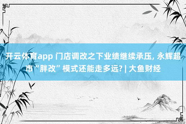 开云体育app 门店调改之下业绩继续承压, 永辉超市“胖改”模式还能走多远? | 大鱼财经