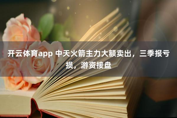 开云体育app 中天火箭主力大额卖出，三季报亏损，游资接盘