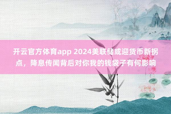 开云官方体育app 2024美联储或迎货币新拐点，降息传闻背后对你我的钱袋子有何影响