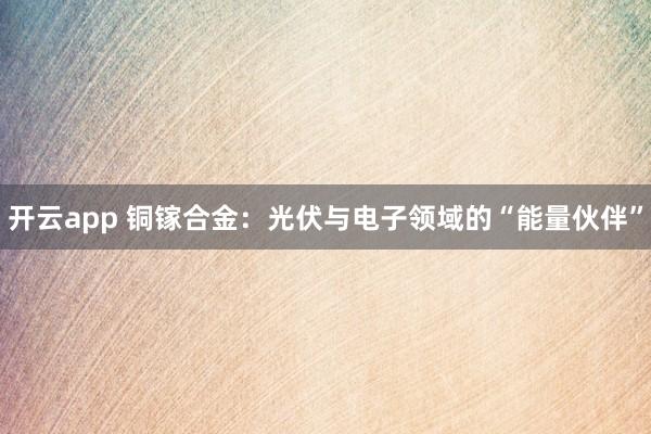 开云app 铜镓合金：光伏与电子领域的“能量伙伴”