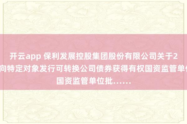 开云app 保利发展控股集团股份有限公司关于2025年度向特定对象发行可转换公司债券获得有权国资监管单位批……