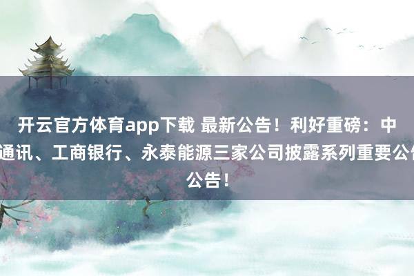 开云官方体育app下载 最新公告!利好重磅:中兴通讯、工商银行、永泰能源三家公司披露系列重要公告!