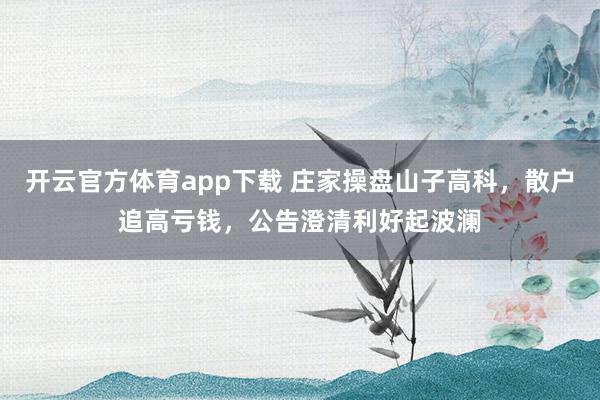 开云官方体育app下载 庄家操盘山子高科,散户追高亏钱,公告澄清利好起波澜