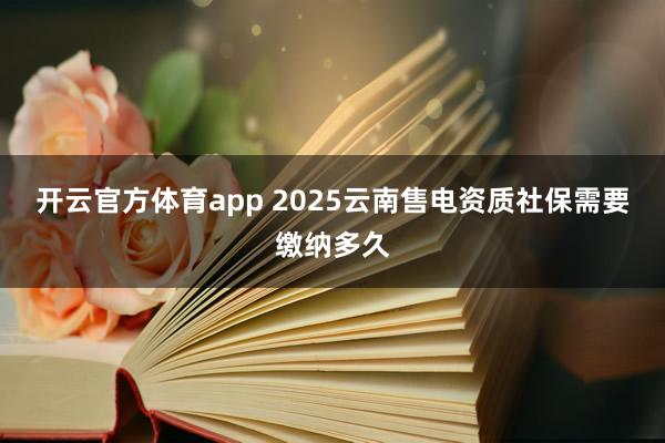 开云官方体育app 2025云南售电资质社保需要缴纳多久