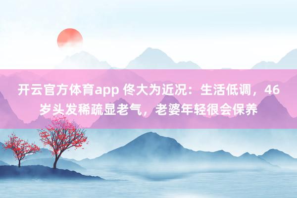 开云官方体育app 佟大为近况：生活低调，46岁头发稀疏显老气，老婆年轻很会保养
