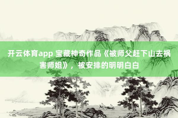 开云体育app 宝藏神奇作品《被师父赶下山去祸害师姐》,被安排的明明白白