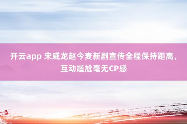 开云app 宋威龙赵今麦新剧宣传全程保持距离，互动尴尬毫无CP感