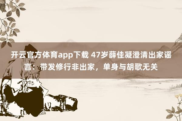 开云官方体育app下载 47岁薛佳凝澄清出家谣言：带发修行非出家，单身与胡歌无关