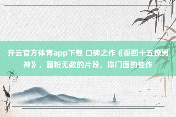 开云官方体育app下载 口碑之作《重回十五撩男神》，圈粉无数的片段，撑门面的佳作
