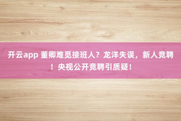 开云app 董卿难觅接班人？龙洋失误，新人竞聘！央视公开竞聘引质疑！