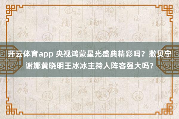 开云体育app 央视鸿蒙星光盛典精彩吗？撒贝宁谢娜黄晓明王冰冰主持人阵容强大吗？