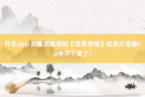 开云app 划重点推荐的《蚀骨危情》优质片段磕cp停不下来了！