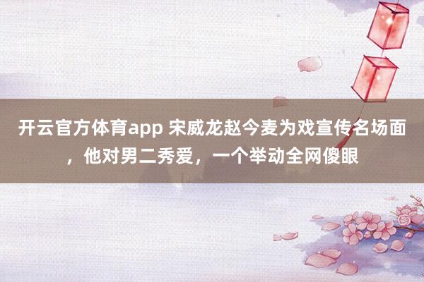 开云官方体育app 宋威龙赵今麦为戏宣传名场面，他对男二秀爱，一个举动全网傻眼
