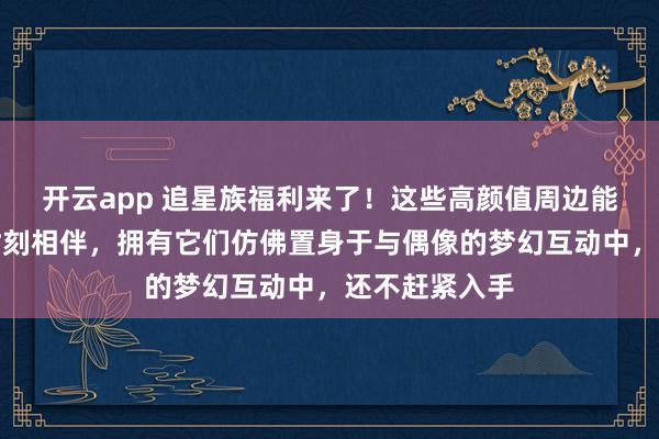 开云app 追星族福利来了！这些高颜值周边能让你与爱豆时刻相伴，拥有它们仿佛置身于与偶像的梦幻互动中，还不赶紧入手