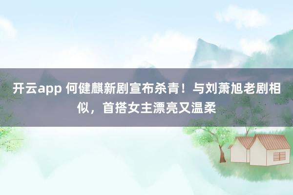 开云app 何健麒新剧宣布杀青！与刘萧旭老剧相似，首搭女主漂亮又温柔