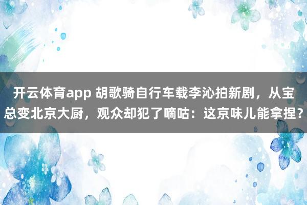 开云体育app 胡歌骑自行车载李沁拍新剧，从宝总变北京大厨，观众却犯了嘀咕：这京味儿能拿捏？