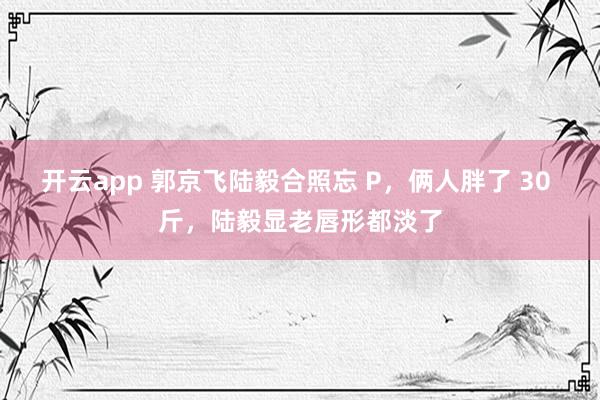 开云app 郭京飞陆毅合照忘 P,俩人胖了 30 斤,陆毅显老唇形都淡了