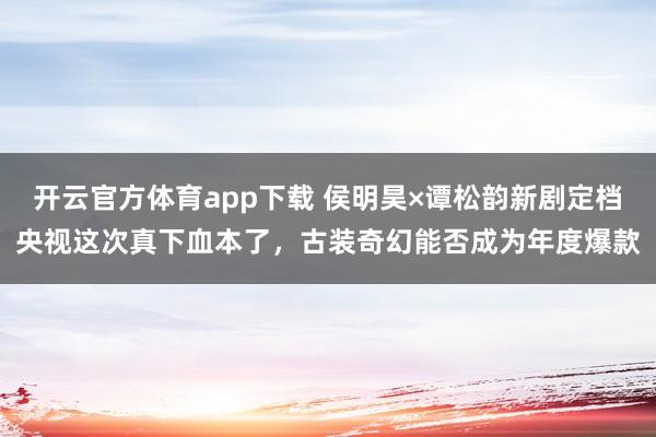 开云官方体育app下载 侯明昊×谭松韵新剧定档央视这次真下血本了,古装奇幻能否成为年度爆款