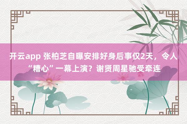 开云app 张柏芝自曝安排好身后事仅2天，令人“糟心”一幕上演？谢贤周星驰受牵连