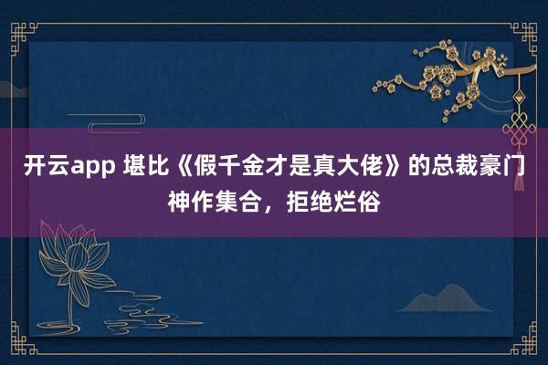 开云app 堪比《假千金才是真大佬》的总裁豪门神作集合，拒绝烂俗