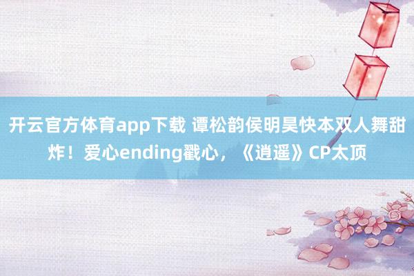 开云官方体育app下载 谭松韵侯明昊快本双人舞甜炸!爱心ending戳心,《逍遥》CP太顶